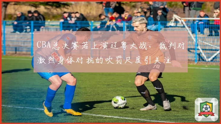 CBA总决赛若上演辽粤大战，裁判对激烈身体对抗的吹罚尺度引关注