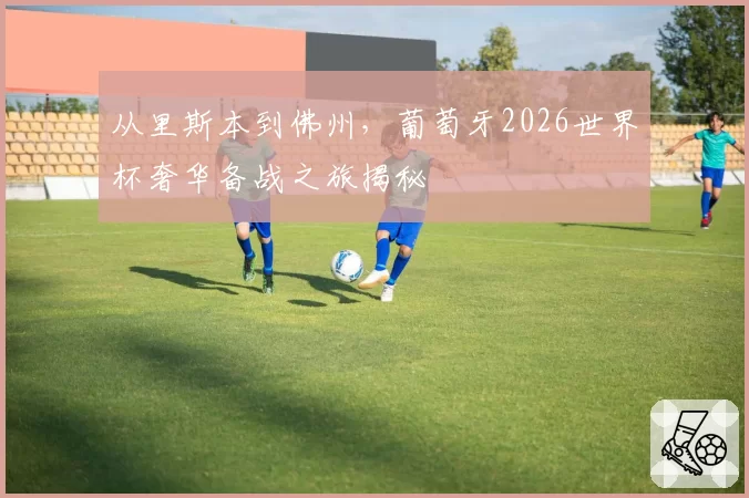 从里斯本到佛州，葡萄牙2026世界杯奢华备战之旅揭秘