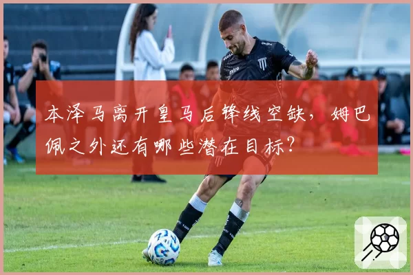 本泽马离开皇马后锋线空缺，姆巴佩之外还有哪些潜在目标？