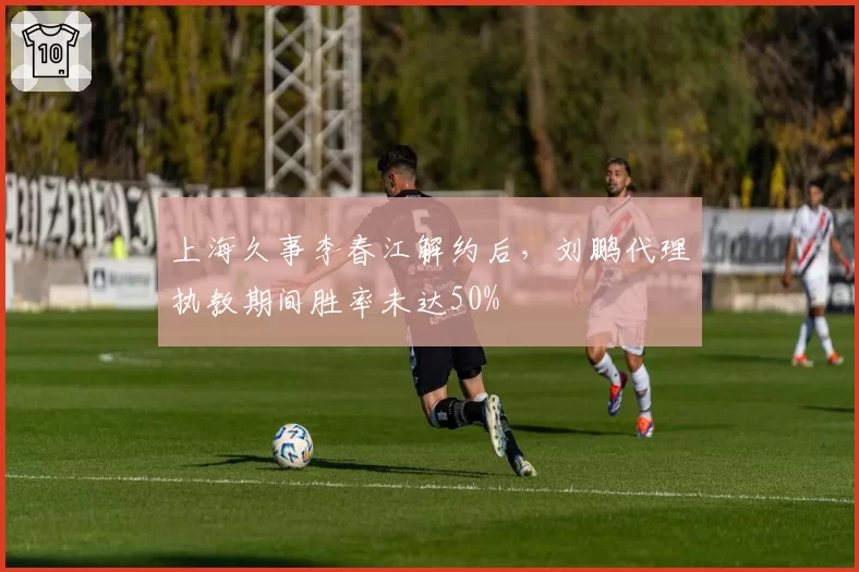 上海久事李春江解约后,刘鹏代理执教期间胜率未达50%