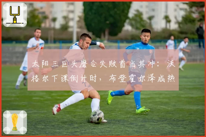 太阳三巨头磨合失败首当其冲：沃格尔下课倒计时，布登霍尔泽成热门接任者