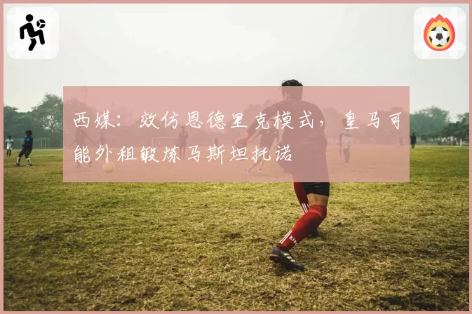 西媒：效仿恩德里克模式，皇马可能外租锻炼马斯坦托诺