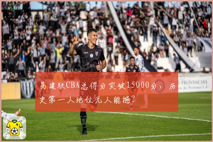易建联CBA总得分突破15000分,历史第一人地位无人能撼?