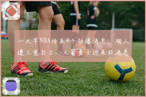 一大早NBA传来4个劲爆消息:湖人遭三重打击,火箭勇士迎来好消息