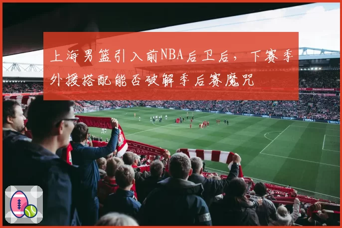 上海男篮引入前NBA后卫后,下赛季外援搭配能否破解季后赛魔咒