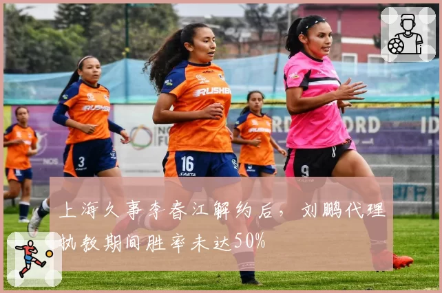 上海久事李春江解约后,刘鹏代理执教期间胜率未达50%