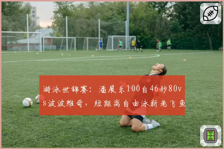 游泳世锦赛:潘展乐100自46秒80vs波波维奇,短距离自由泳新老飞鱼对决