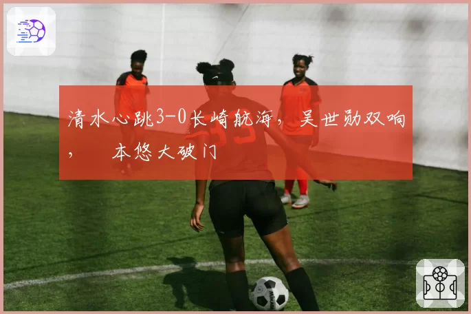 清水心跳3-0长崎航海，吴世勋双响，嶋本悠大破门