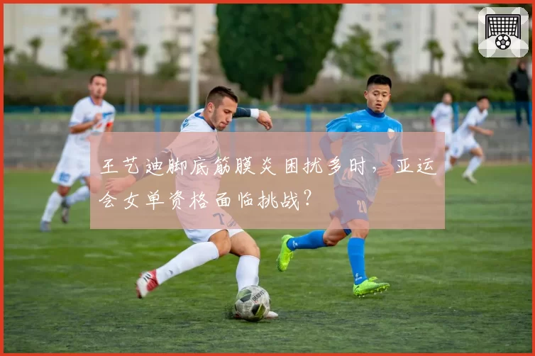 王艺迪脚底筋膜炎困扰多时,亚运会女单资格面临挑战?