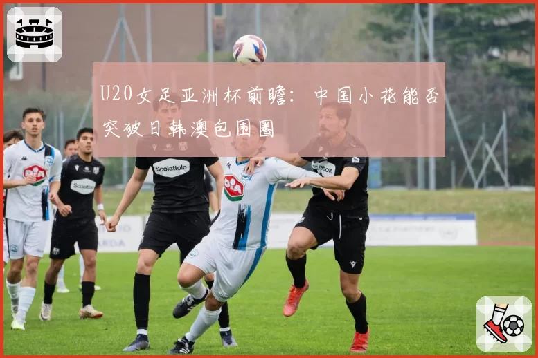 U20女足亚洲杯前瞻：中国小花能否突破日韩澳包围圈