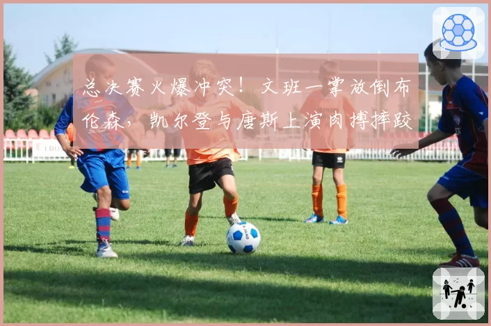 总决赛火爆冲突!文班一掌放倒布伦森,凯尔登与唐斯上演肉搏摔跤