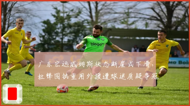 广东宏远威姆斯状态断崖式下滑,杜锋固执重用外援遭球迷质疑争冠前景__br_