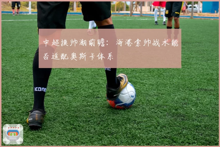 中超换帅潮前瞻:海港索帅战术能否适配奥斯卡体系