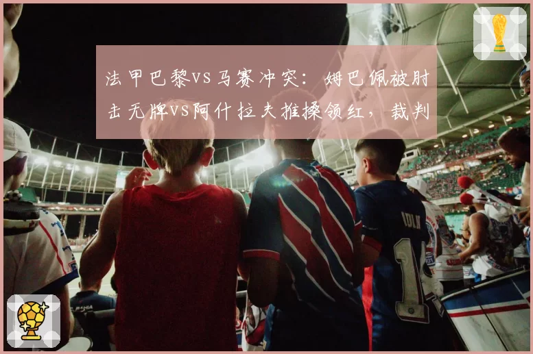 法甲巴黎vs马赛冲突:姆巴佩被肘击无牌vs阿什拉夫推搡领红,裁判控场能力遭批