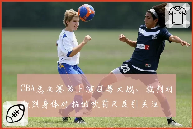 CBA总决赛若上演辽粤大战，裁判对激烈身体对抗的吹罚尺度引关注