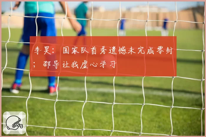 李昊:国家队首秀遗憾未完成零封;邵导让我虚心学习