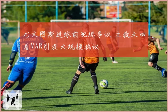 尤文图斯进球前犯规争议 主裁未回看VAR引发大规模抗议