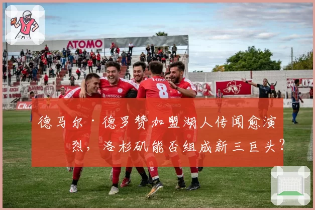 德马尔·德罗赞加盟湖人传闻愈演愈烈,洛杉矶能否组成新三巨头?