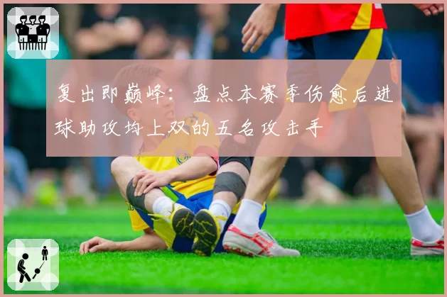 复出即巅峰：盘点本赛季伤愈后进球助攻均上双的五名攻击手