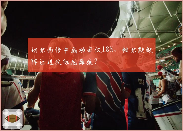 切尔西传中成功率仅18%,帕尔默缺阵让进攻彻底瘫痪?