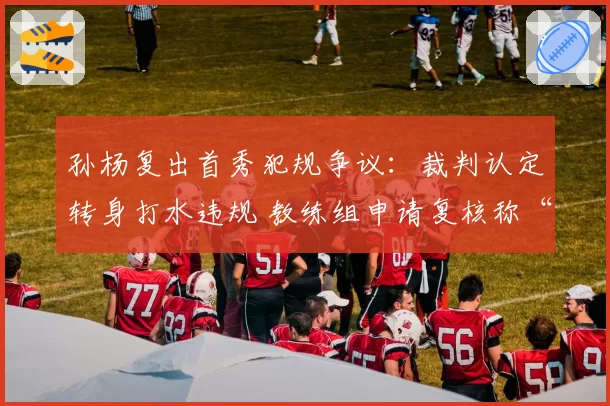 孙杨复出首秀犯规争议：裁判认定转身打水违规 教练组申请复核称“技术误差”
