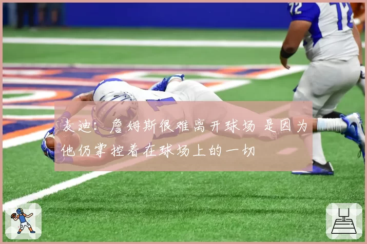 麦迪：詹姆斯很难离开球场 是因为他仍掌控着在球场上的一切