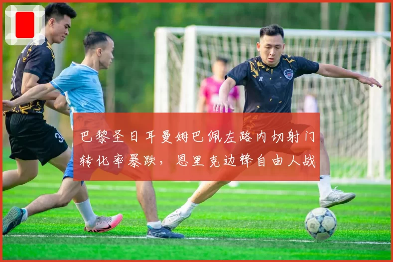 巴黎圣日耳曼姆巴佩左路内切射门转化率暴跌,恩里克边锋自由人战术遭遇瓶颈