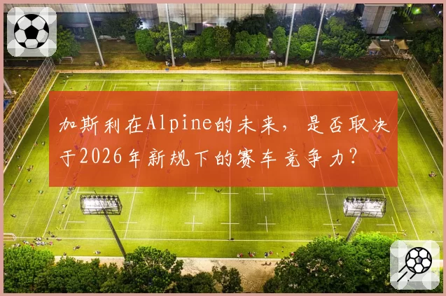 加斯利在Alpine的未来，是否取决于2026年新规下的赛车竞争力？