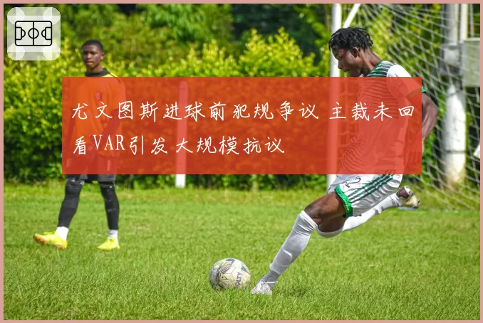 尤文图斯进球前犯规争议 主裁未回看VAR引发大规模抗议