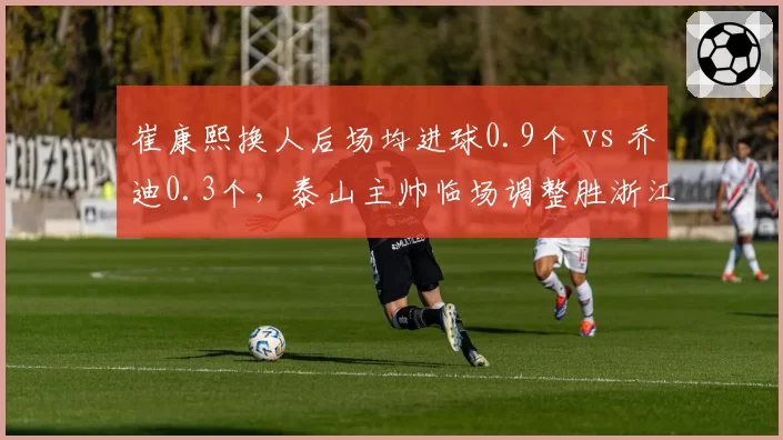 崔康熙换人后场均进球0.9个 vs 乔迪0.3个，泰山主帅临场调整胜浙江