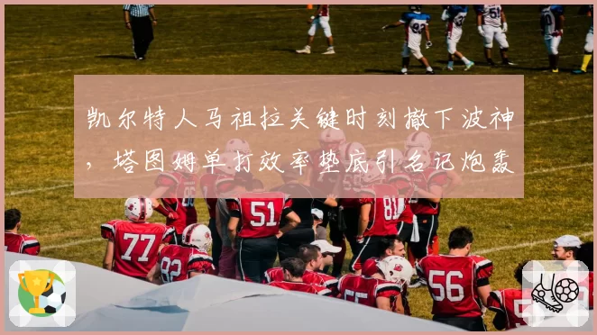 凯尔特人马祖拉关键时刻撤下波神，塔图姆单打效率垫底引名记炮轰