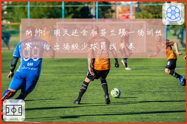 纳帅：明天还会和芬兰踢一场训练赛，给出场较少球员找节奏