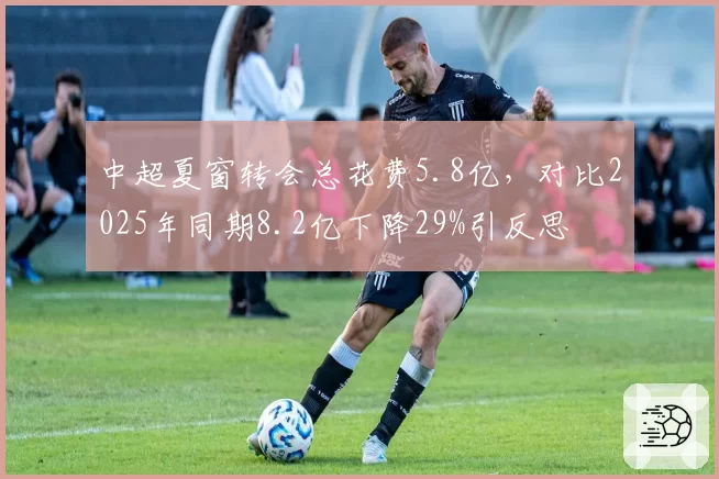 中超夏窗转会总花费5.8亿,对比2025年同期8.2亿下降29%引反思