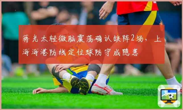 蒋光太轻微脑震荡确认缺阵2场，上海海港防线定位球防守成隐患