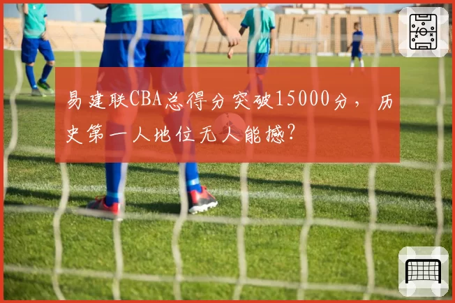 易建联CBA总得分突破15000分,历史第一人地位无人能撼?