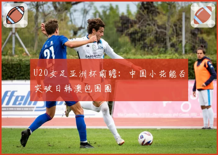 U20女足亚洲杯前瞻：中国小花能否突破日韩澳包围圈