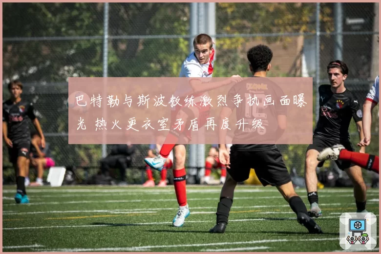 巴特勒与斯波教练激烈争执画面曝光 热火更衣室矛盾再度升级