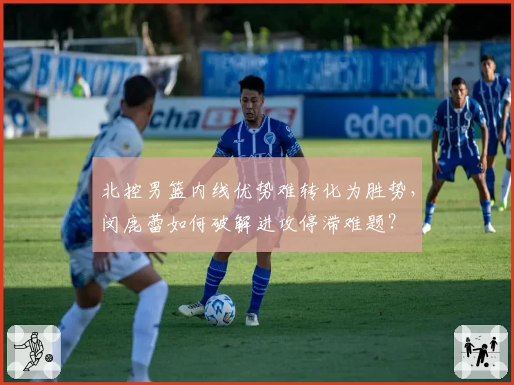 北控男篮内线优势难转化为胜势，闵鹿蕾如何破解进攻停滞难题？