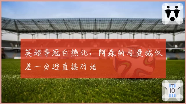 英超争冠白热化,阿森纳与曼城仅差一分迎直接对话