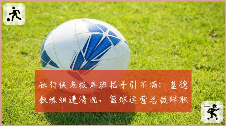 独行侠老板库班插手引不满：基德教练组遭清洗，篮球运营总裁辞职