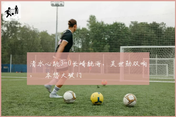 清水心跳3-0长崎航海，吴世勋双响，嶋本悠大破门