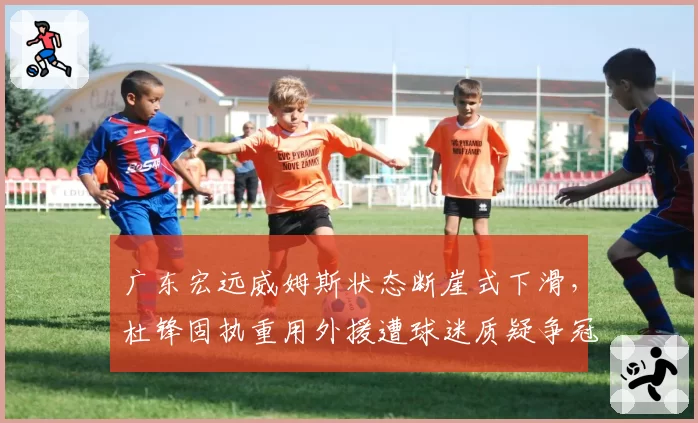 广东宏远威姆斯状态断崖式下滑,杜锋固执重用外援遭球迷质疑争冠前景__br_