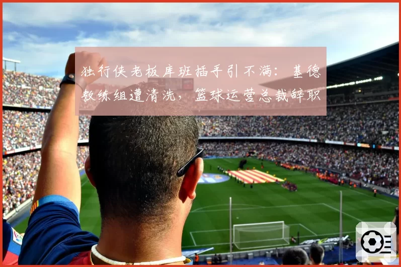 独行侠老板库班插手引不满：基德教练组遭清洗，篮球运营总裁辞职