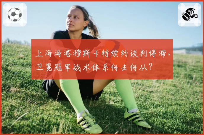 上海海港穆斯卡特续约谈判停滞,卫冕冠军战术体系何去何从?