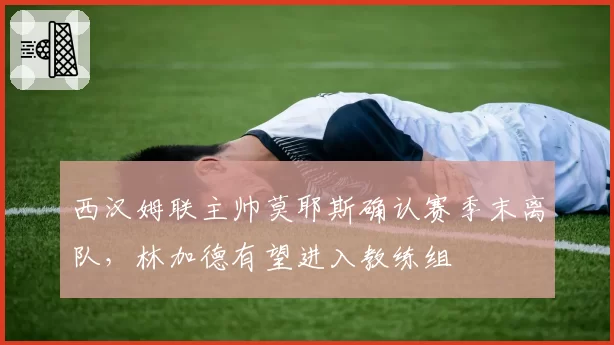 西汉姆联主帅莫耶斯确认赛季末离队，林加德有望进入教练组