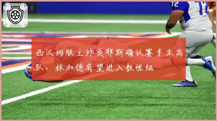 西汉姆联主帅莫耶斯确认赛季末离队，林加德有望进入教练组