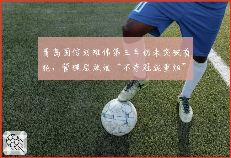 青岛国信刘维伟第三年仍未突破首轮,管理层放话“不夺冠就重组”