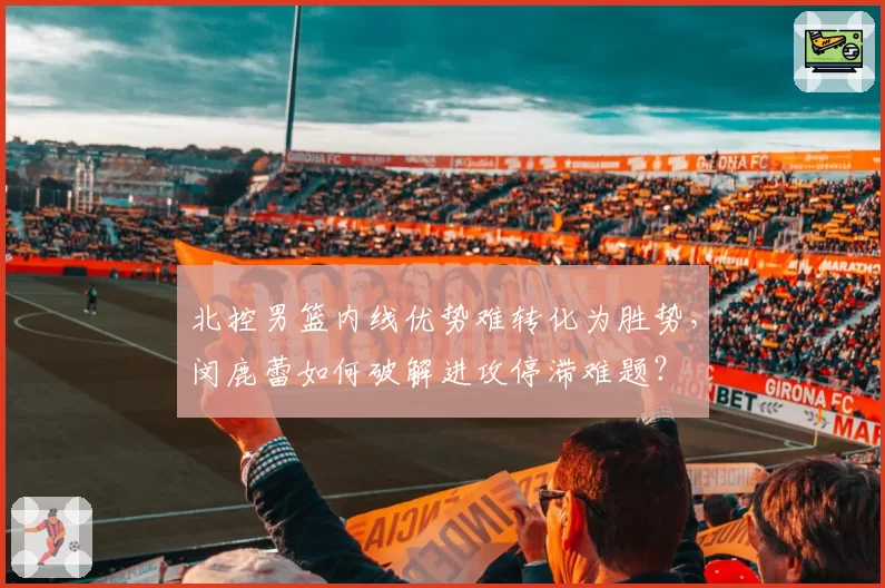 北控男篮内线优势难转化为胜势，闵鹿蕾如何破解进攻停滞难题？