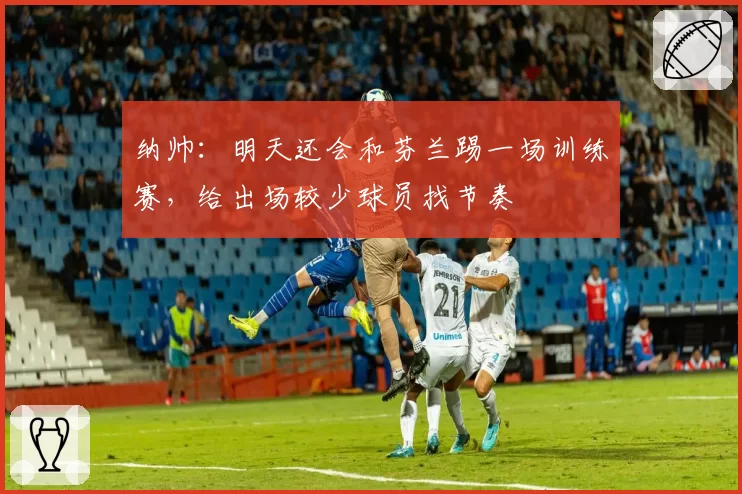 纳帅：明天还会和芬兰踢一场训练赛，给出场较少球员找节奏
