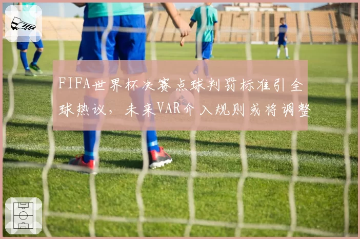 FIFA世界杯决赛点球判罚标准引全球热议，未来VAR介入规则或将调整
